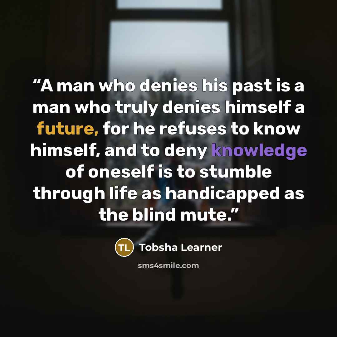 “A man who denies his past is a man who truly denies himself a future, for he refuses to know himself, and to deny knowledge of oneself is to stumble through life as handicapped as the blind mute.” quote by Tobsha Learner