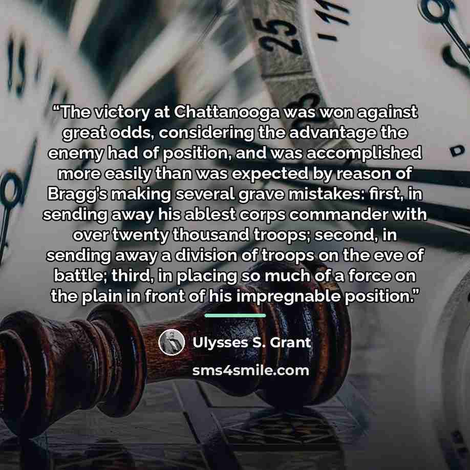 “The victory at Chattanooga was won against great odds, considering the advantage the enemy had of position, and was accomplished more easily than was expected by reason of Bragg’s making several grave mistakes: first, in sending away his ablest corps commander with over twenty thousand troops…” quote by Ulysses S. Grant