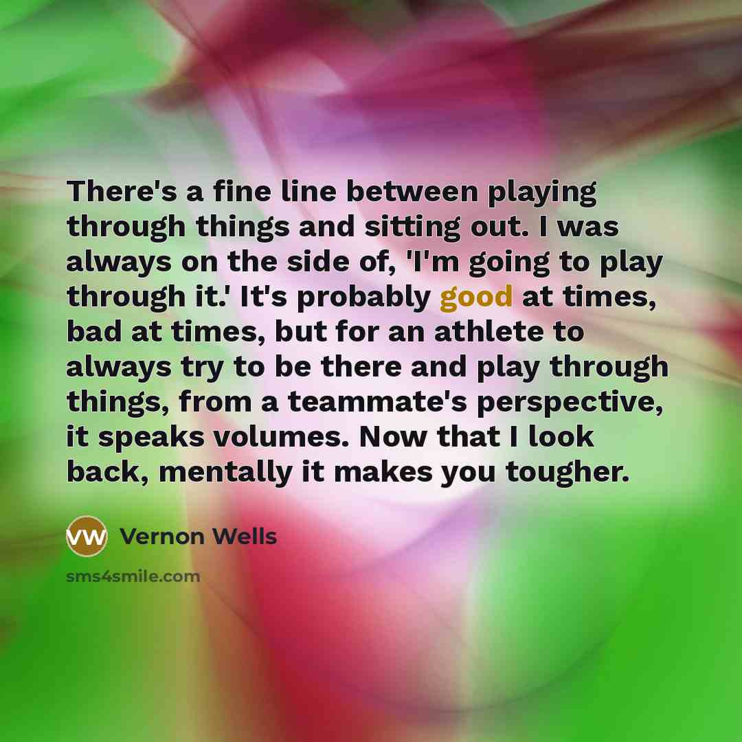 “There's a fine line between playing through things and sitting out. I was always on the side of, 'I'm going to play through it.' It's probably good at times, bad at times, but for an athlete to always try to be there and play through things, from a teammate's perspective, it speaks volumes. Now…” quote by Vernon Wells