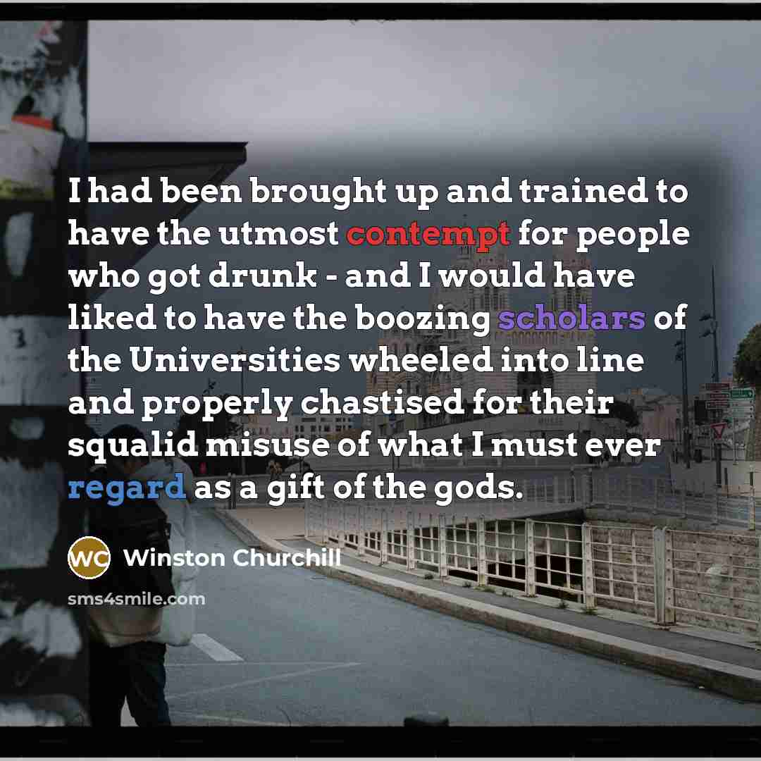 “I had been brought up and trained to have the utmost contempt for people who got drunk - and I would have liked to have the boozing scholars of the Universities wheeled into line and properly chastised for their squalid misuse of what I must ever regard as a gift of the gods.” quote by Winston Churchill