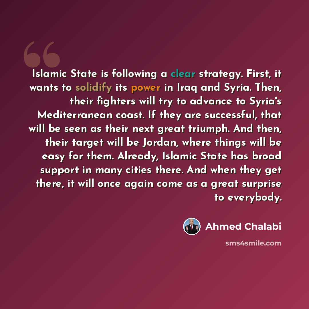 “Islamic State is following a clear strategy. First, it wants to solidify its power in Iraq and Syria. Then, their fighters will try to advance to Syria's Mediterranean coast. If they are successful, that will be seen as their next great triumph. And then, their target will be Jordan, where things…” quote by Ahmed Chalabi