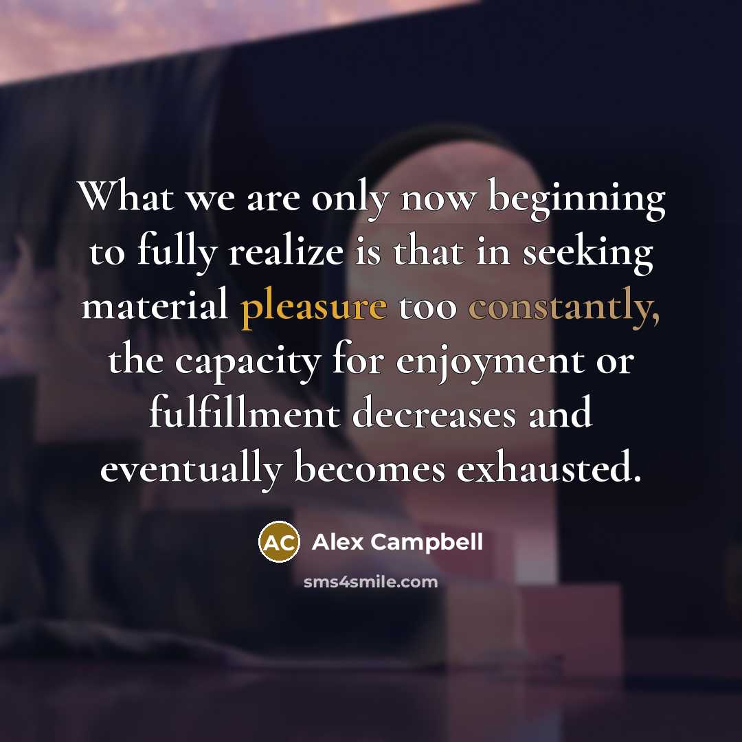 “What we are only now beginning to fully realize is that in seeking material pleasure too constantly, the capacity for enjoyment or fulfillment decreases and eventually becomes exhausted.” quote by Alex Campbell