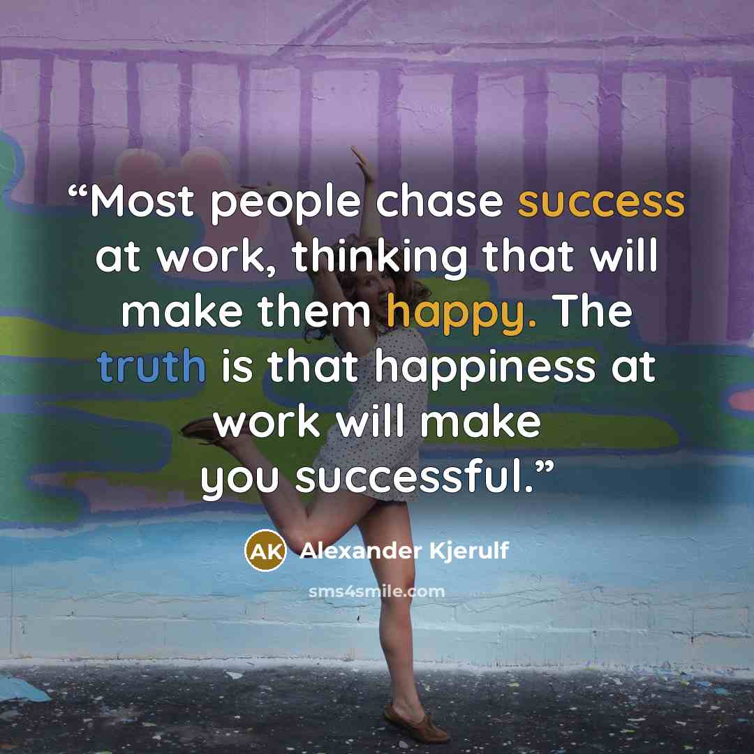 “Most people chase success at work, thinking that will make them happy. The truth is that happiness at work will make you successful.” quote by Alexander Kjerulf