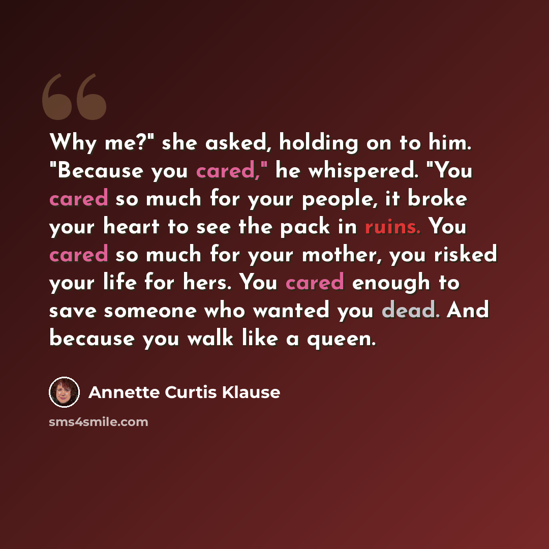 “Why me?" she asked, holding on to him. "Because you cared," he whispered. "You cared so much for your people, it broke your heart to see the pack in ruins. You cared so much for your mother, you risked your life for hers. You cared enough to save someone who wanted you dead. And because you walk…” quote by Annette Curtis Klause