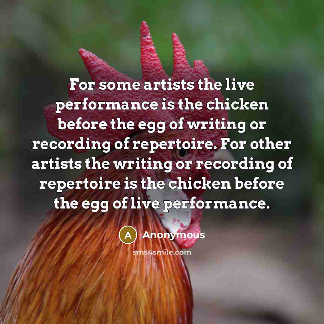“For some artists the live performance is the chicken before the egg of writing or recording of repertoire. For other artists the writing or recording of repertoire is the chicken before the egg of live performance.” quote by Anonymous