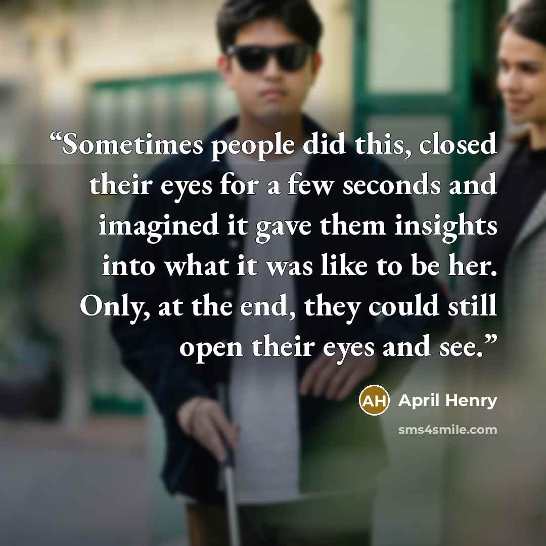 “Sometimes people did this, closed their eyes for a few seconds and imagined it gave them insights into what it was like to be her. Only, at the end, they could still open their eyes and see.” quote by April Henry