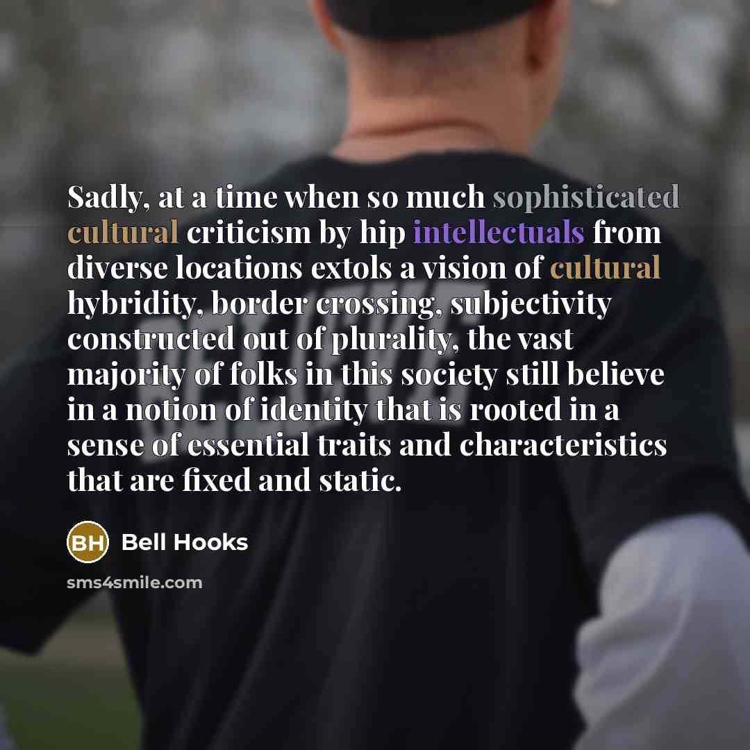 “Sadly, at a time when so much sophisticated cultural criticism by hip intellectuals from diverse locations extols a vision of cultural hybridity, border crossing, subjectivity constructed out of plurality, the vast majority of folks in this society still believe in a notion of identity that is…” quote by Bell Hooks