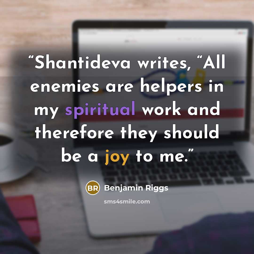 “Shantideva writes, “All enemies are helpers in my spiritual work and therefore they should be a joy to me.” quote by Benjamin Riggs