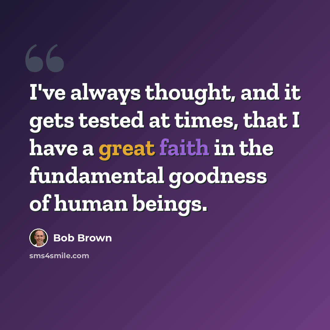 “I've always thought, and it gets tested at times, that I have a great faith in the fundamental goodness of human beings.” quote by Bob Brown