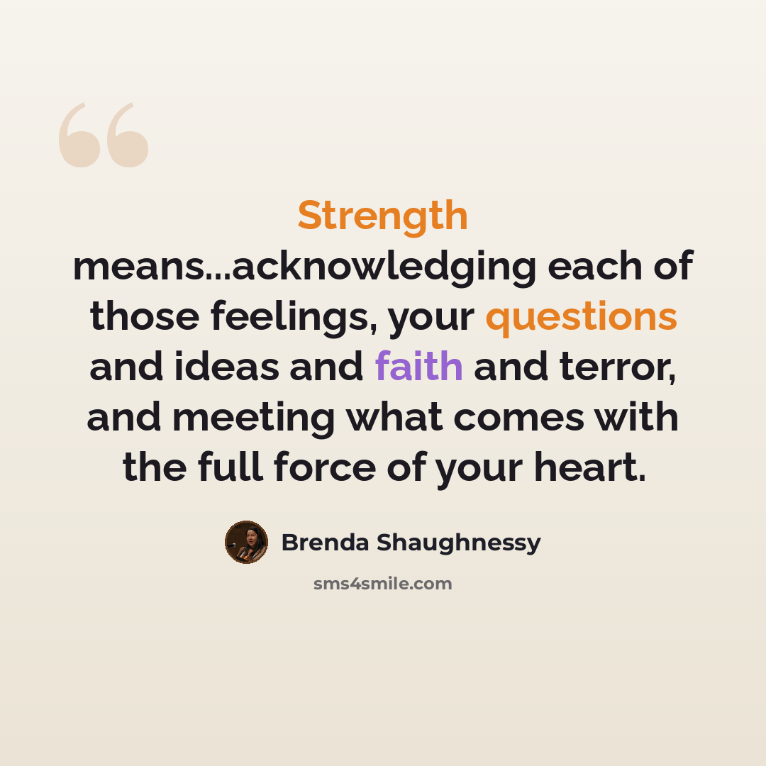 “Strength means...acknowledging each of those feelings, your questions and ideas and faith and terror, and meeting what comes with the full force of your heart.” quote by Brenda Shaughnessy