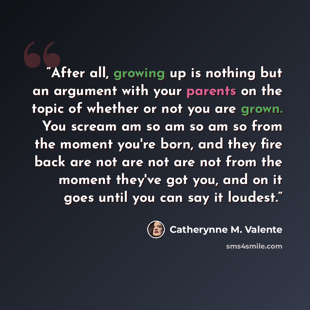 “After all, growing up is nothing but an argument with your parents on the topic of whether or not you are grown. You scream am so am so am so from the moment you're born, and they fire back are not are not are not from the moment they've got you, and on it goes until you can say it loudest.” quote by Catherynne M. Valente
