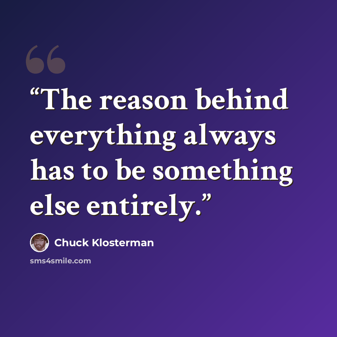 “The reason behind everything always has to be something else entirely.” quote by Chuck Klosterman