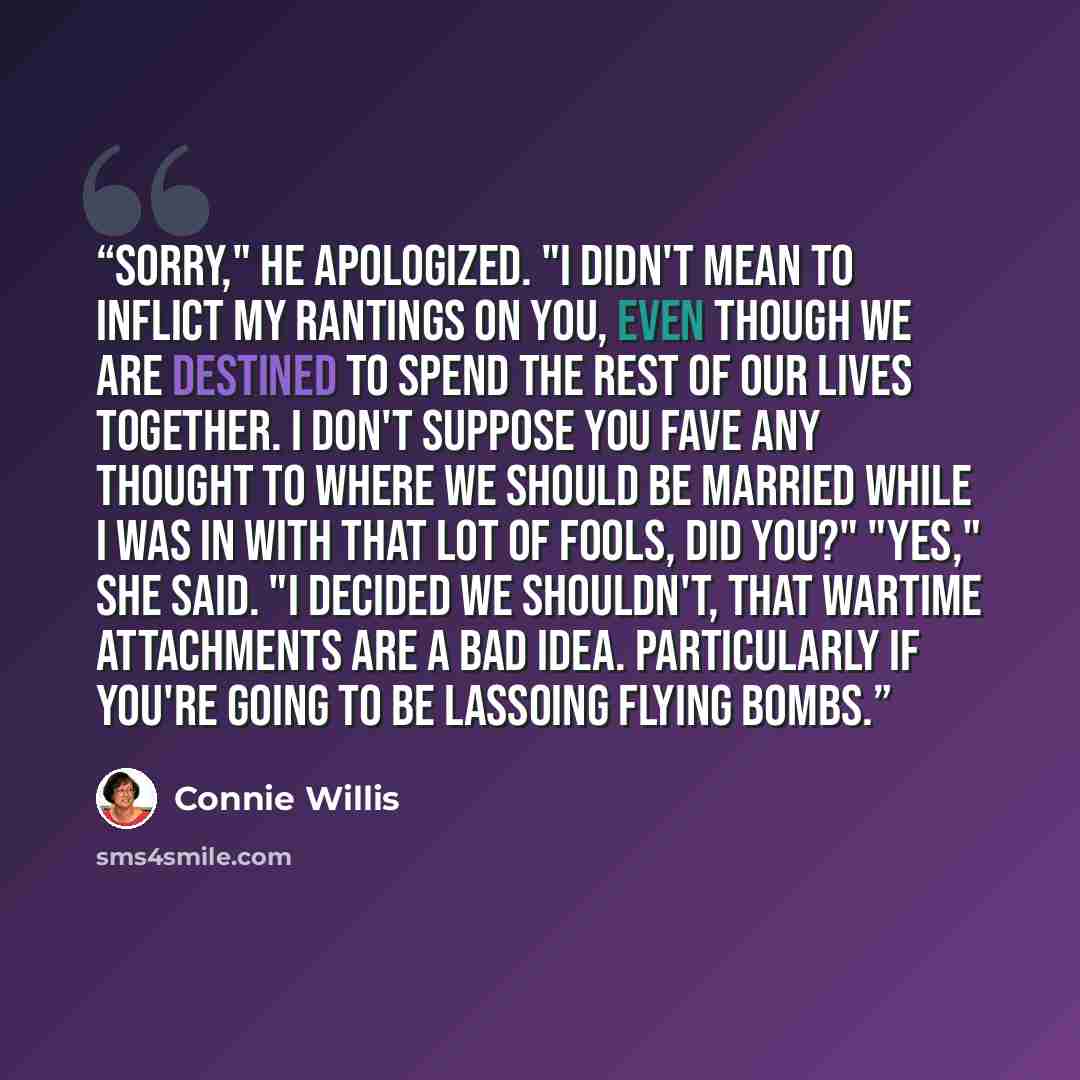 “Sorry," he apologized. "I didn't mean to inflict my rantings on you, even though we are destined to spend the rest of our lives together. I don't suppose you fave any thought to where we should be married while I was in with that lot of fools, did you?" "Yes," she said. "I decided we shouldn't…” quote by connie willis