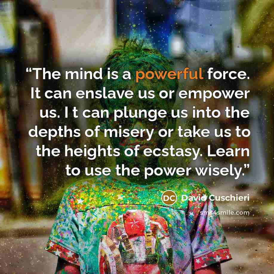 “The mind is a powerful force. It can enslave us or empower us. I t can plunge us into the depths of misery or take us to the heights of ecstasy. Learn to use the power wisely.” quote by David Cuschieri