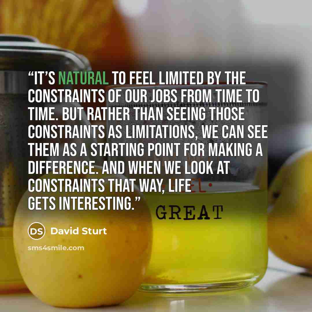 “It’s natural to feel limited by the constraints of our jobs from time to time. But rather than seeing those constraints as limitations, we can see them as a starting point for making a difference. And when we look at constraints that way, life gets interesting.” quote by David Sturt