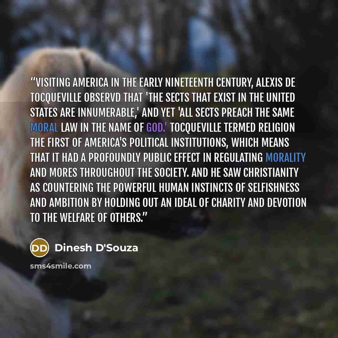 “Visiting America in the early nineteenth century, Alexis de Tocqueville observd that 'the sects that exist in the United States are innumerable,' and yet 'all sects preach the same moral law in the name of God.' Tocqueville termed religion the first of America's political institutions, which means…” quote by Dinesh D'Souza