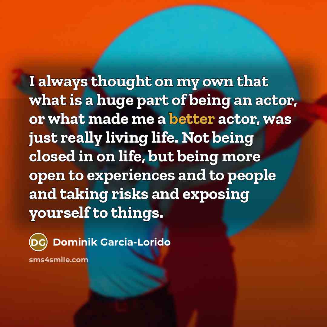“I always thought on my own that what is a huge part of being an actor, or what made me a better actor, was just really living life. Not being closed in on life, but being more open to experiences and to people and taking risks and exposing yourself to things.” quote by Dominik Garcia-Lorido