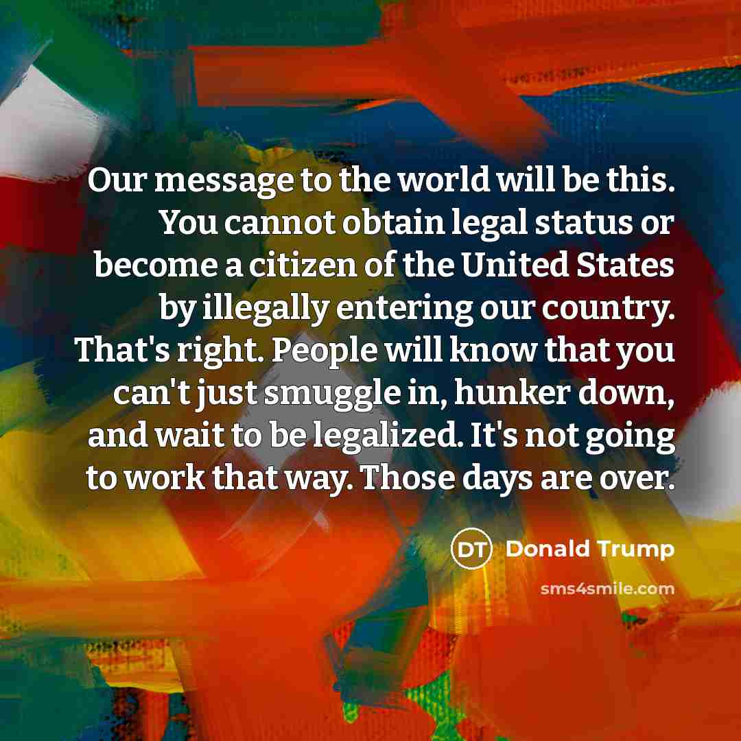 “Our message to the world will be this. You cannot obtain legal status or become a citizen of the United States by illegally entering our country. That's right. People will know that you can't just smuggle in, hunker down, and wait to be legalized. It's not going to work that way. Those days are…” quote by Donald Trump