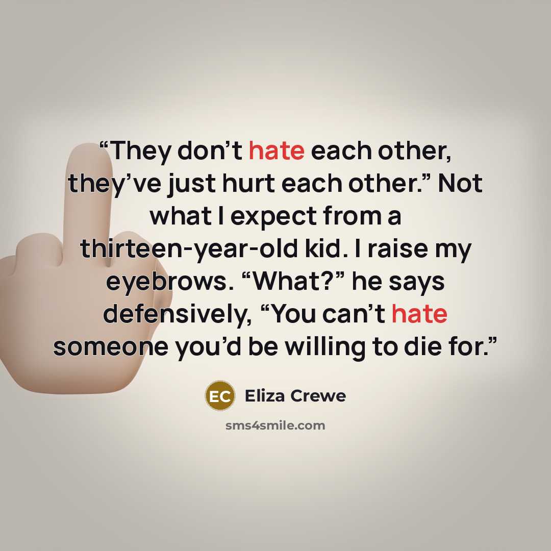 “They don’t hate each other, they’ve just hurt each other.” Not what I expect from a thirteen-year-old kid. I raise my eyebrows. “What?” he says defensively, “You can’t hate someone you’d be willing to die for.” quote by Eliza Crewe