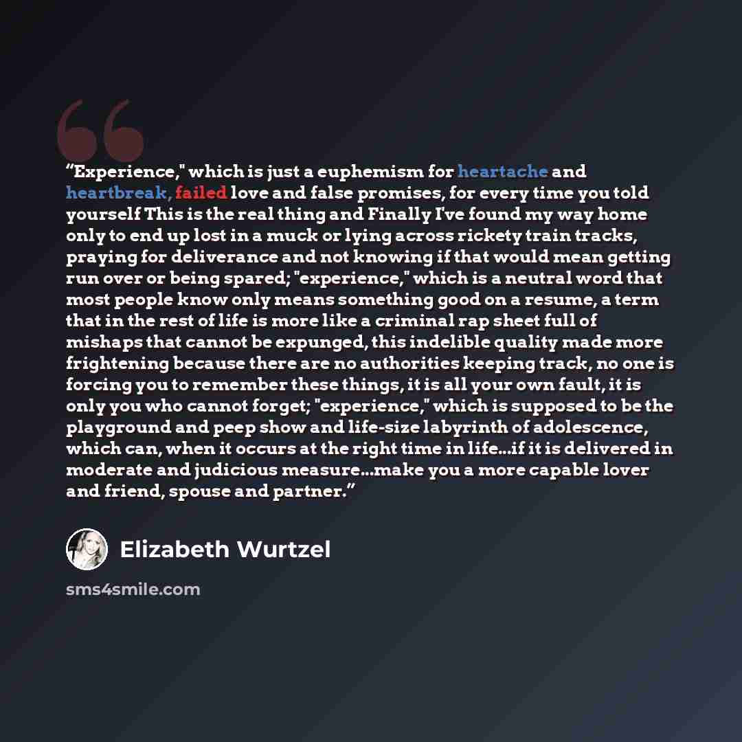 “Experience," which is just a euphemism for heartache and heartbreak, failed love and false promises, for every time you told yourself This is the real thing and Finally I've found my way home only to end up lost in a muck or lying across rickety train tracks, praying for deliverance and not…” quote by Elizabeth Wurtzel