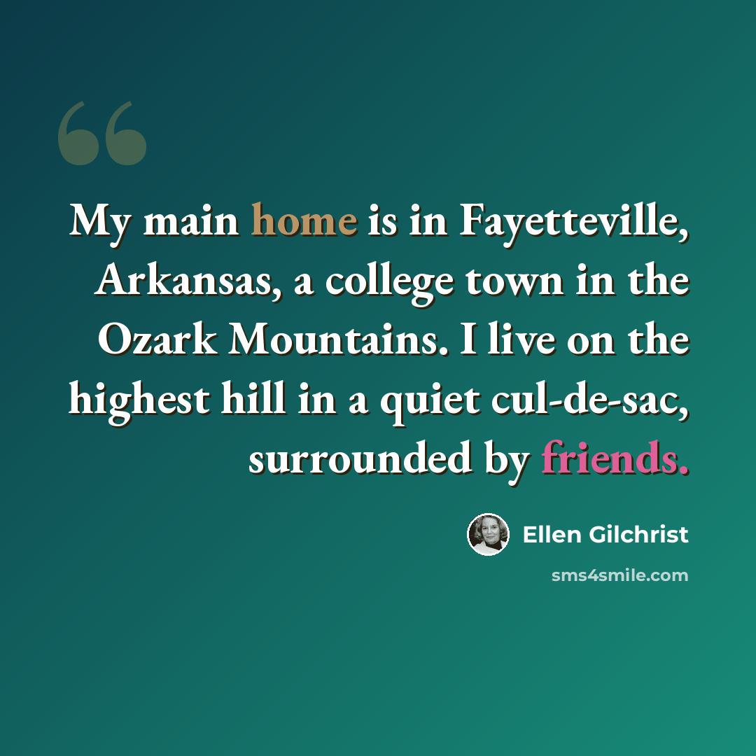 “My main home is in Fayetteville, Arkansas, a college town in the Ozark Mountains. I live on the highest hill in a quiet cul-de-sac, surrounded by friends.” quote by Ellen Gilchrist