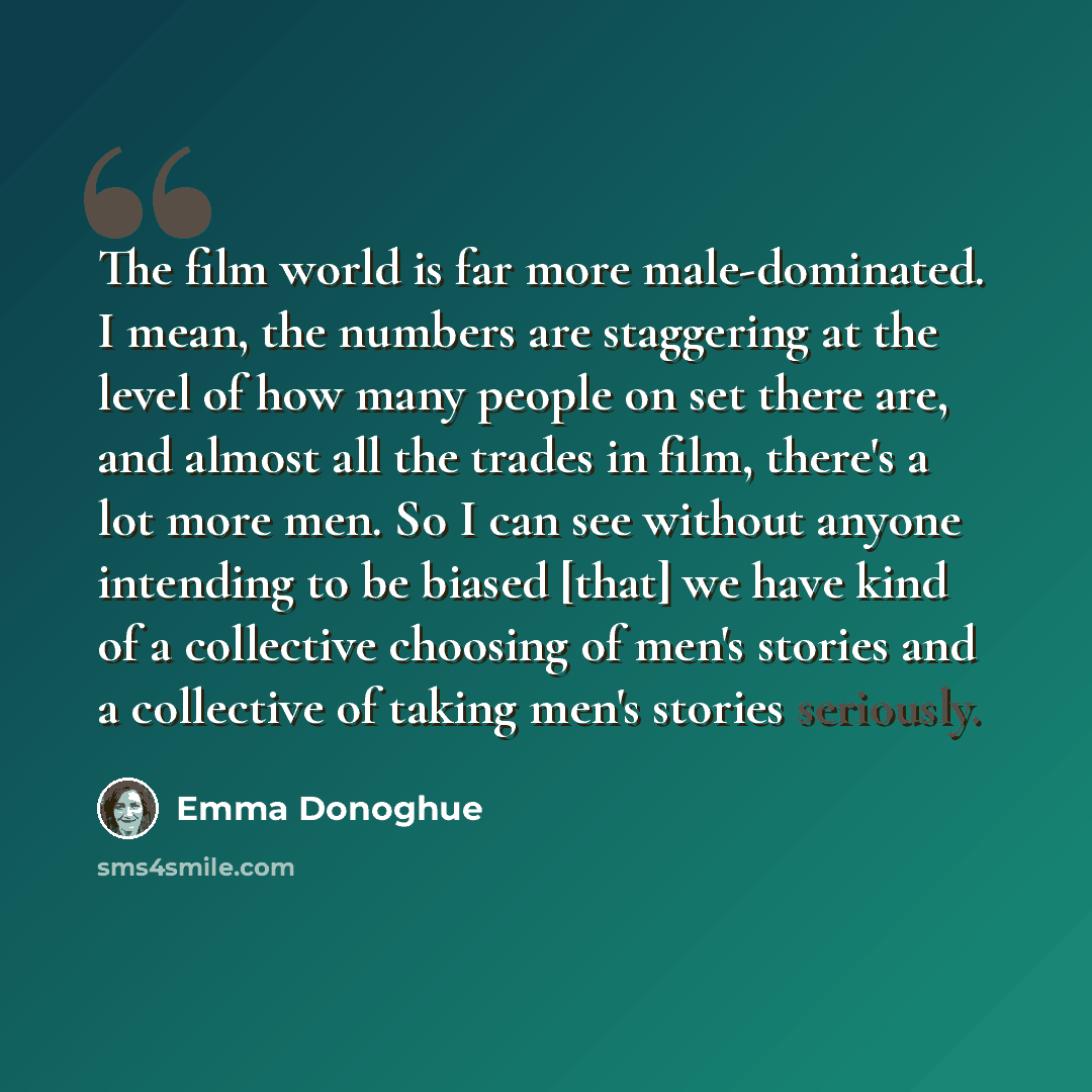“The film world is far more male-dominated. I mean, the numbers are staggering at the level of how many people on set there are, and almost all the trades in film, there's a lot more men. So I can see without anyone intending to be biased [that] we have kind of a collective choosing of men's…” quote by Emma Donoghue