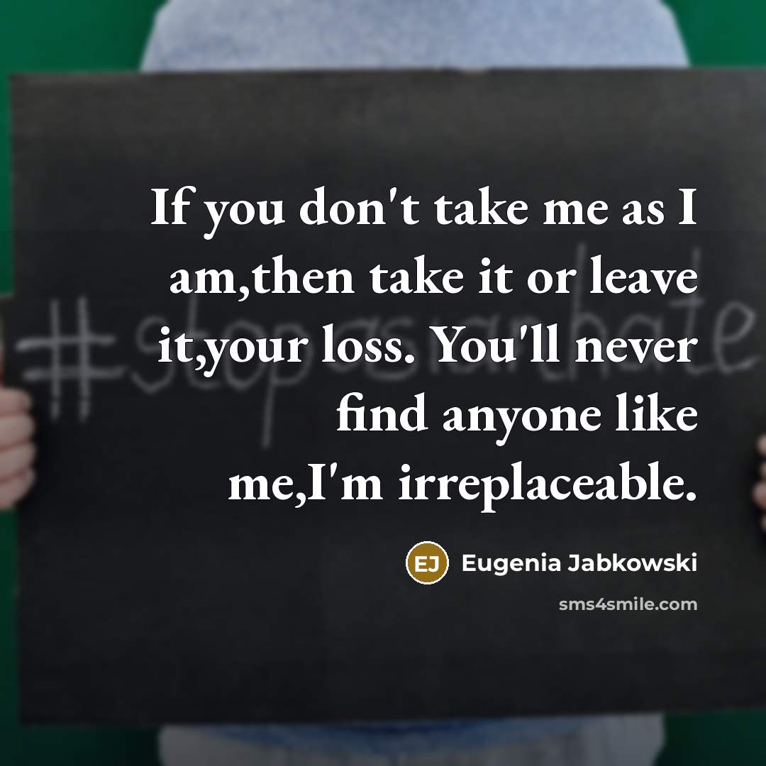“If you don't take me as I am,then take it or leave it,your loss. You'll never find anyone like me,I'm irreplaceable.” quote by Eugenia Jabkowski