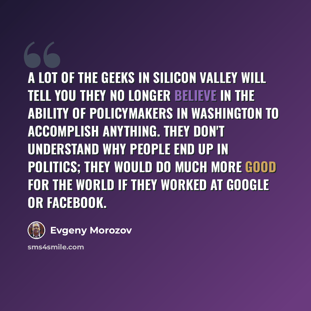 “A lot of the geeks in Silicon Valley will tell you they no longer believe in the ability of policymakers in Washington to accomplish anything. They don't understand why people end up in politics; they would do much more good for the world if they worked at Google or Facebook.” quote by Evgeny Morozov