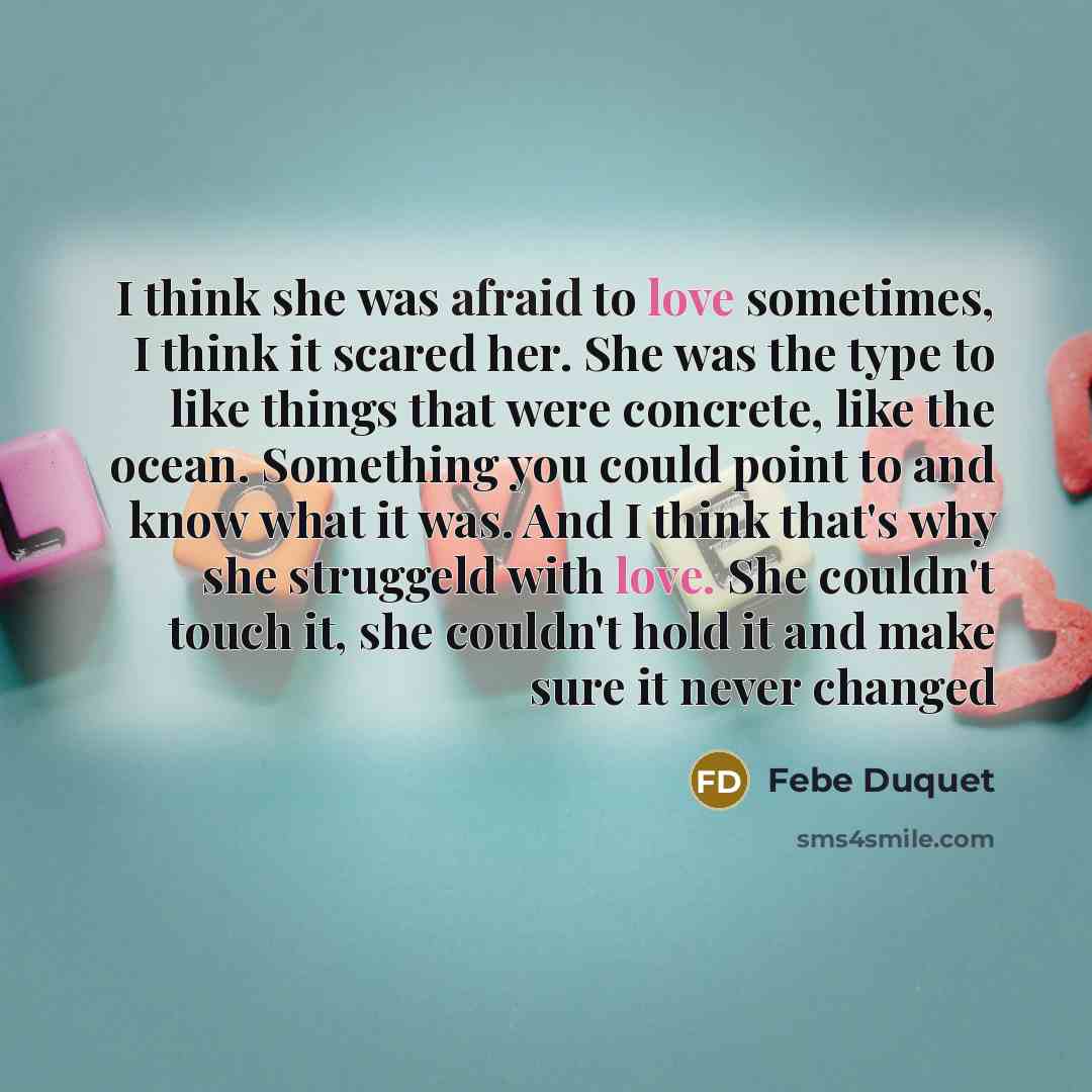 “I think she was afraid to love sometimes, I think it scared her. She was the type to like things that were concrete, like the ocean. Something you could point to and know what it was. And I think that's why she struggeld with love. She couldn't touch it, she couldn't hold it and make sure it never…” quote by Febe Duquet