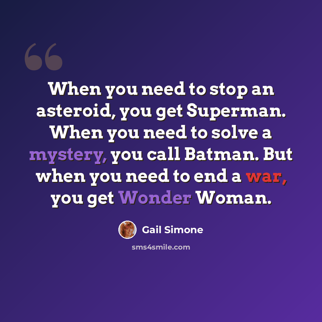 “When you need to stop an asteroid, you get Superman. When you need to solve a mystery, you call Batman. But when you need to end a war, you get Wonder Woman.” quote by Gail Simone