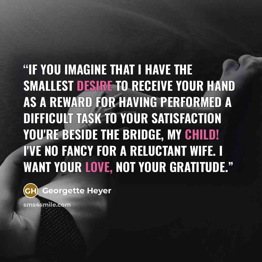 “If you imagine that I have the smallest desire to receive your hand as a reward for having performed a difficult task to your satisfaction you're beside the bridge, my child! I've no fancy for a reluctant wife. I want your love, not your gratitude.” quote by Georgette Heyer