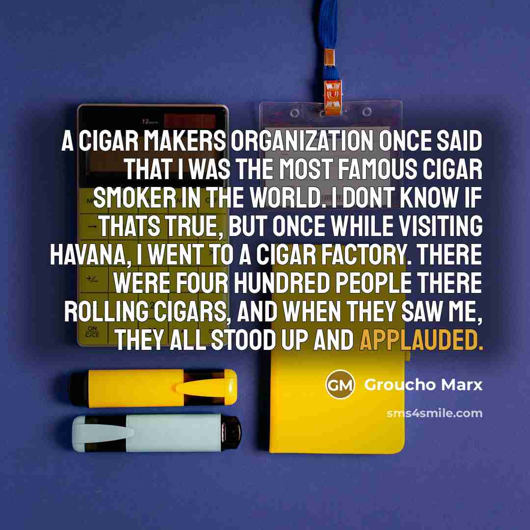 “A cigar makers organization once said that I was the most famous cigar smoker in the world. I dont know if thats true, but once while visiting Havana, I went to a cigar factory. There were four hundred people there rolling cigars, and when they saw me, they all stood up and applauded.” quote by Groucho Marx