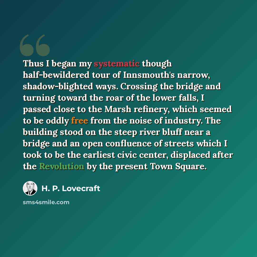 “Thus I began my systematic though half-bewildered tour of Innsmouth's narrow, shadow-blighted ways. Crossing the bridge and turning toward the roar of the lower falls, I passed close to the Marsh refinery, which seemed to be oddly free from the noise of industry. The building stood on the steep…” quote by H. P. Lovecraft