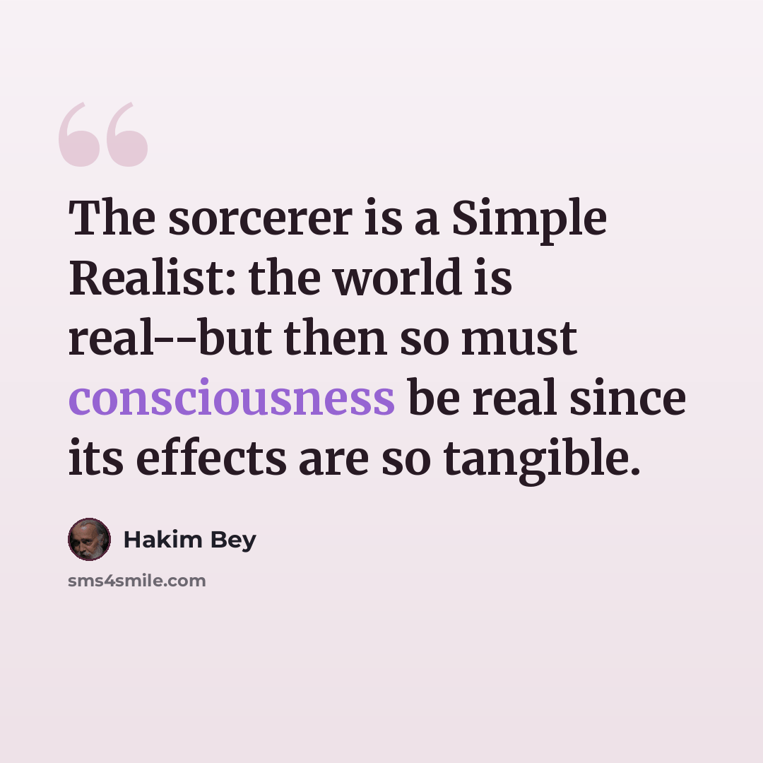 “The sorcerer is a Simple Realist: the world is real--but then so must consciousness be real since its effects are so tangible.” quote by Hakim Bey