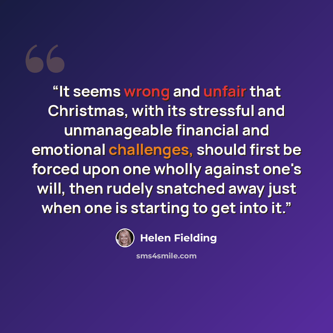 “It seems wrong and unfair that Christmas, with its stressful and unmanageable financial and emotional challenges, should first be forced upon one wholly against one's will, then rudely snatched away just when one is starting to get into it.” quote by Helen Fielding