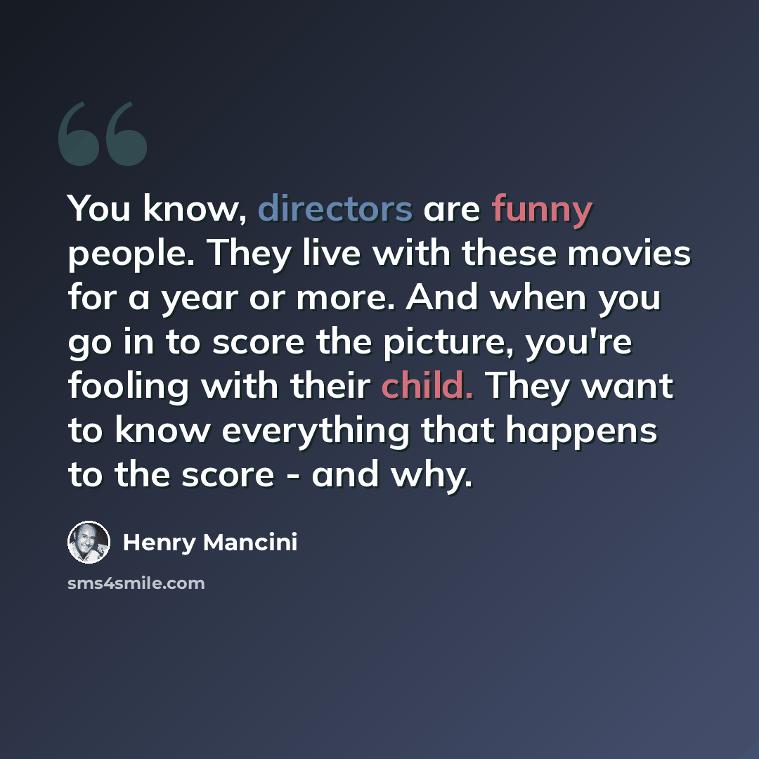 “You know, directors are funny people. They live with these movies for a year or more. And when you go in to score the picture, you're fooling with their child. They want to know everything that happens to the score - and why.” quote by Henry Mancini