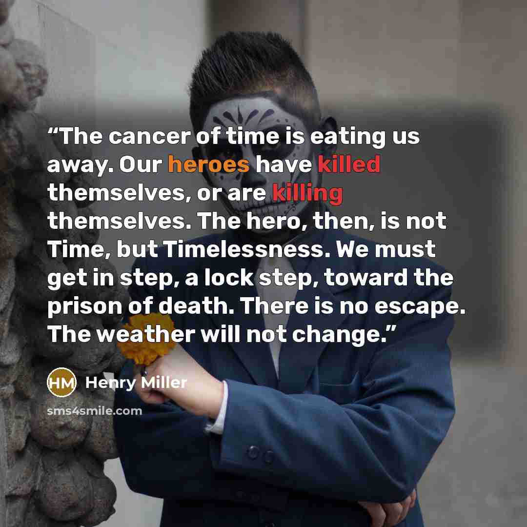 “The cancer of time is eating us away. Our heroes have killed themselves, or are killing themselves. The hero, then, is not Time, but Timelessness. We must get in step, a lock step, toward the prison of death. There is no escape. The weather will not change.” quote by Henry Miller