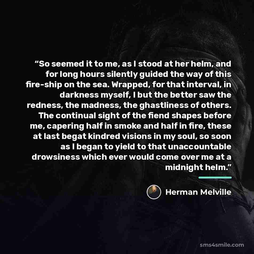 “So seemed it to me, as I stood at her helm, and for long hours silently guided the way of this fire-ship on the sea. Wrapped, for that interval, in darkness myself, I but the better saw the redness, the madness, the ghastliness of others. The continual sight of the fiend shapes before me, capering…” quote by Herman Melville