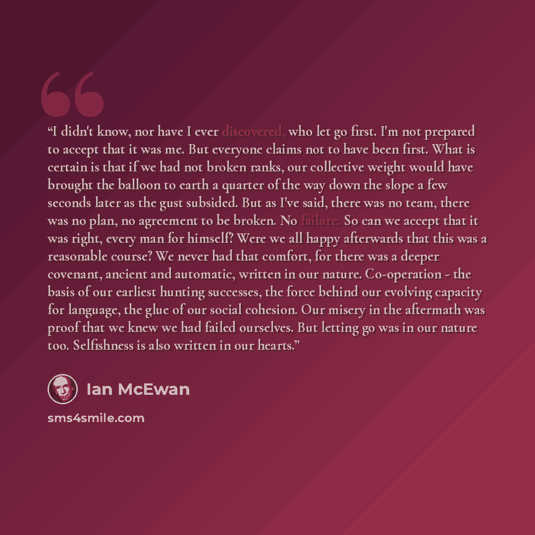 “I didn't know, nor have I ever discovered, who let go first. I'm not prepared to accept that it was me. But everyone claims not to have been first. What is certain is that if we had not broken ranks, our collective weight would have brought the balloon to earth a quarter of the way down the slope…” quote by Ian McEwan
