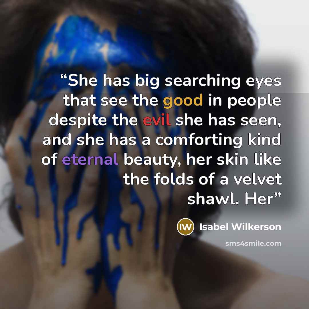 “She has big searching eyes that see the good in people despite the evil she has seen, and she has a comforting kind of eternal beauty, her skin like the folds of a velvet shawl. Her” quote by Isabel Wilkerson
