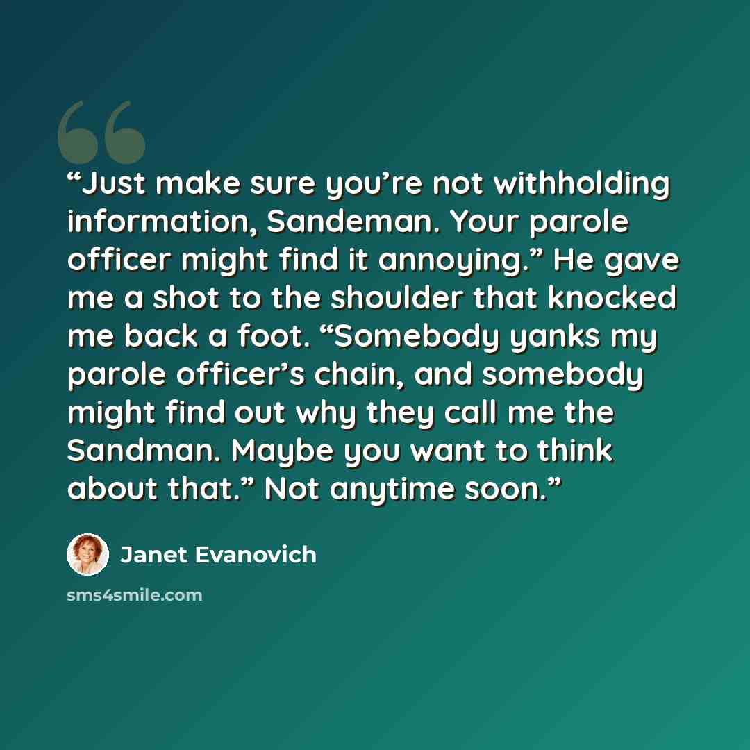 “Just make sure you’re not withholding information, Sandeman. Your parole officer might find it annoying.” He gave me a shot to the shoulder that knocked me back a foot. “Somebody yanks my parole officer’s chain, and somebody might find out why they call me the Sandman. Maybe you want to think…” quote by Janet Evanovich
