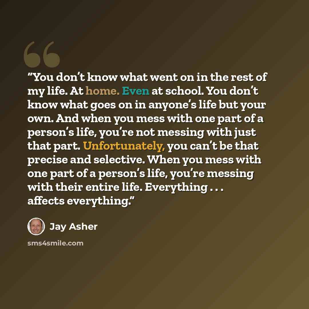 “You don’t know what went on in the rest of my life. At home. Even at school. You don’t know what goes on in anyone’s life but your own. And when you mess with one part of a person’s life, you’re not messing with just that part. Unfortunately, you can’t be that precise and selective. When you mess…” quote by Jay Asher