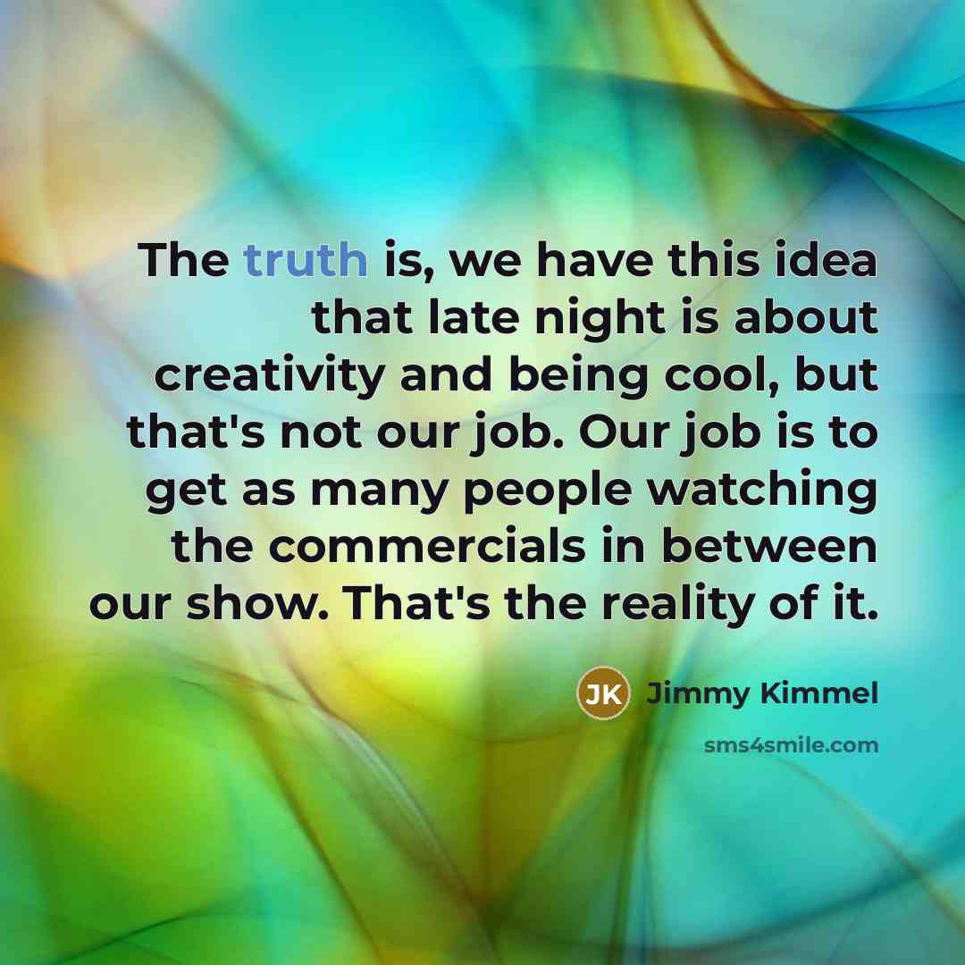 “The truth is, we have this idea that late night is about creativity and being cool, but that's not our job. Our job is to get as many people watching the commercials in between our show. That's the reality of it.” quote by Jimmy Kimmel
