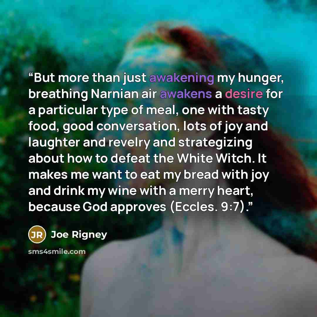 “But more than just awakening my hunger, breathing Narnian air awakens a desire for a particular type of meal, one with tasty food, good conversation, lots of joy and laughter and revelry and strategizing about how to defeat the White Witch. It makes me want to eat my bread with joy and drink my…” quote by Joe Rigney