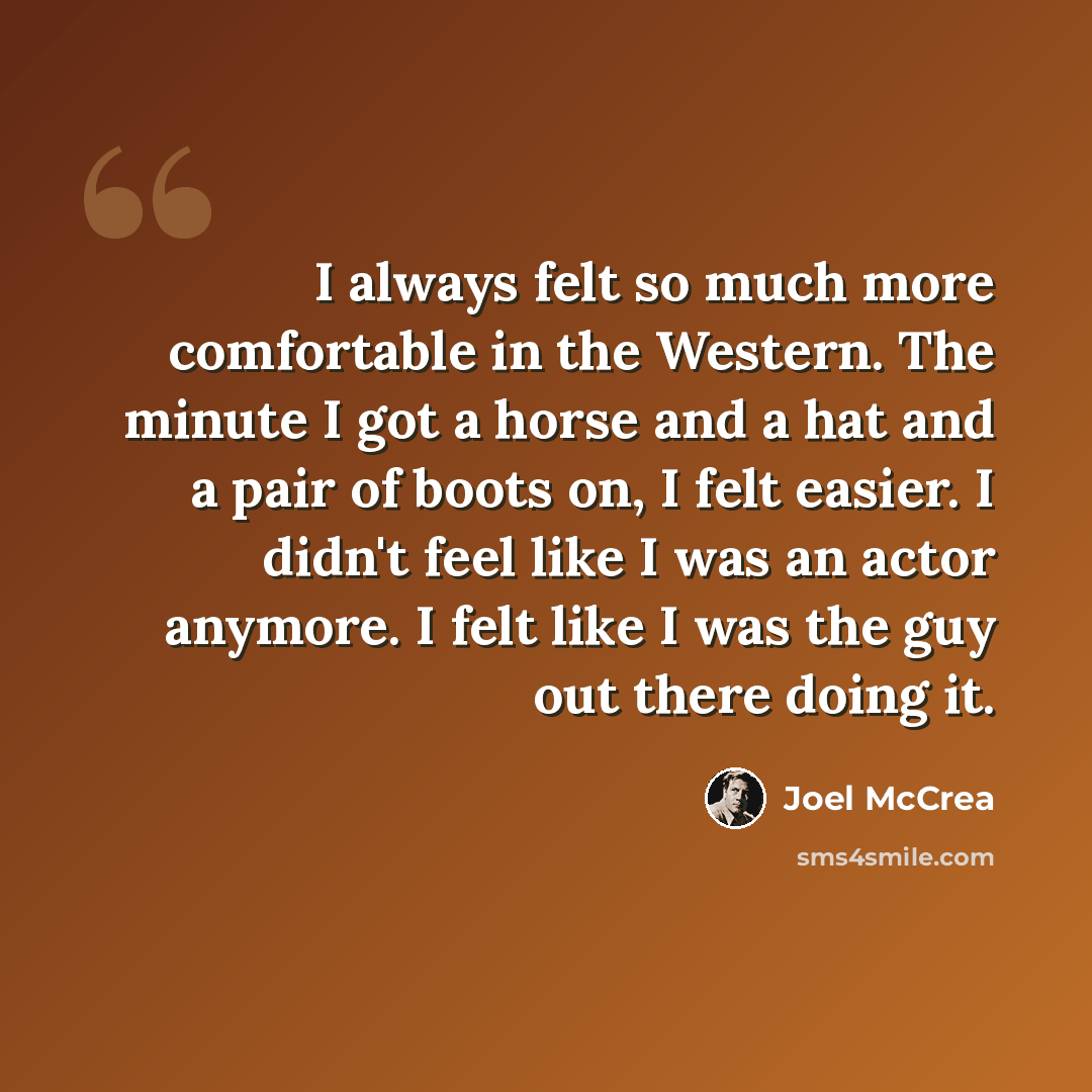 “I always felt so much more comfortable in the Western. The minute I got a horse and a hat and a pair of boots on, I felt easier. I didn't feel like I was an actor anymore. I felt like I was the guy out there doing it.” quote by Joel McCrea