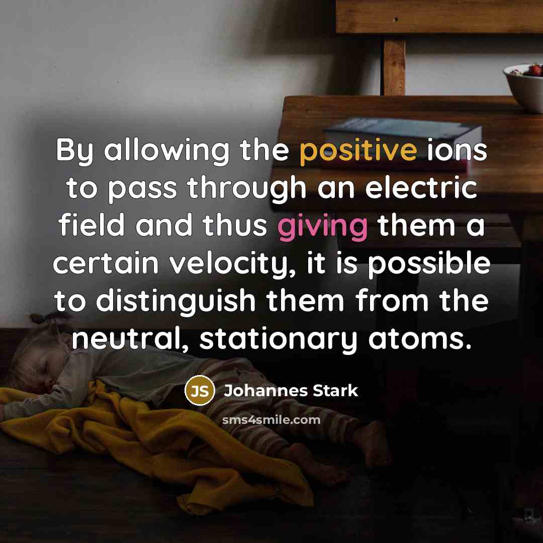“By allowing the positive ions to pass through an electric field and thus giving them a certain velocity, it is possible to distinguish them from the neutral, stationary atoms.” quote by Johannes Stark