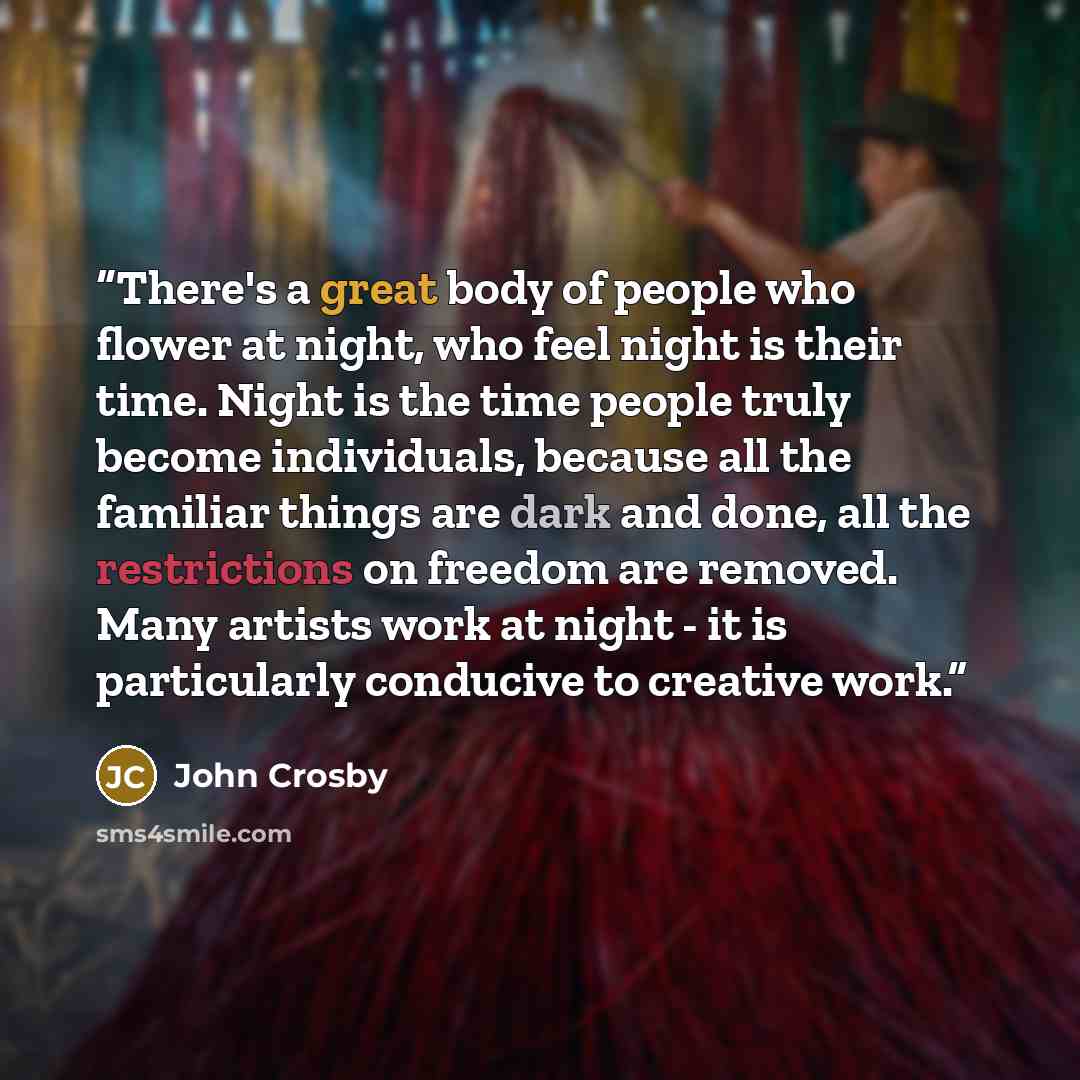 “There's a great body of people who flower at night, who feel night is their time. Night is the time people truly become individuals, because all the familiar things are dark and done, all the restrictions on freedom are removed. Many artists work at night - it is particularly conducive to creative…” quote by John Crosby