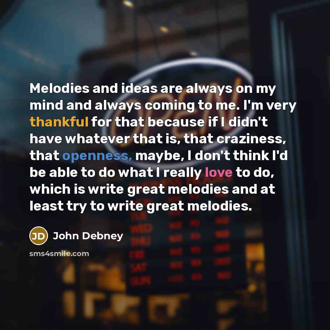 “Melodies and ideas are always on my mind and always coming to me. I'm very thankful for that because if I didn't have whatever that is, that craziness, that openness, maybe, I don't think I'd be able to do what I really love to do, which is write great melodies and at least try to write great…” quote by John Debney