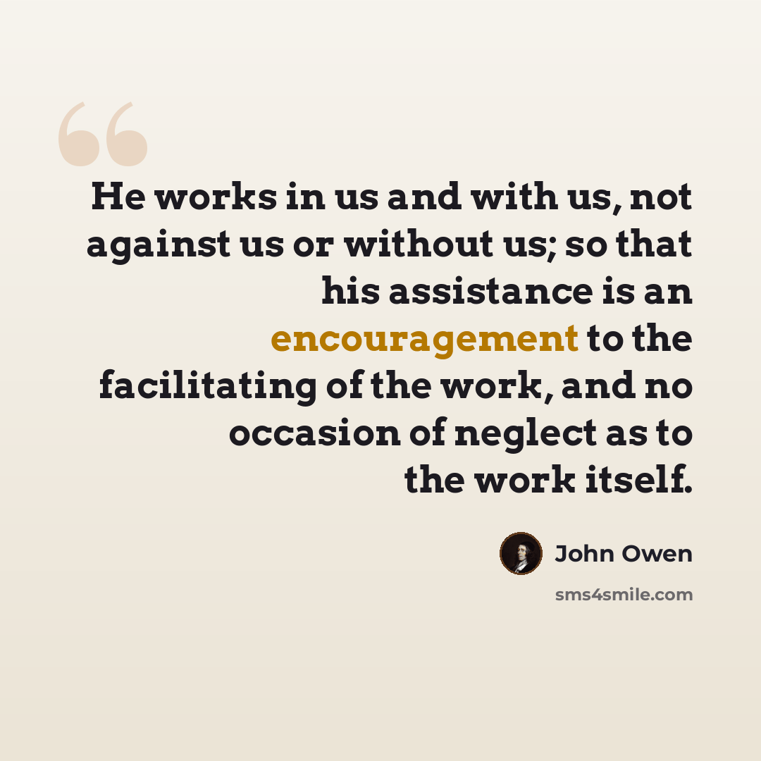 “He works in us and with us, not against us or without us; so that his assistance is an encouragement to the facilitating of the work, and no occasion of neglect as to the work itself.” quote by John Owen