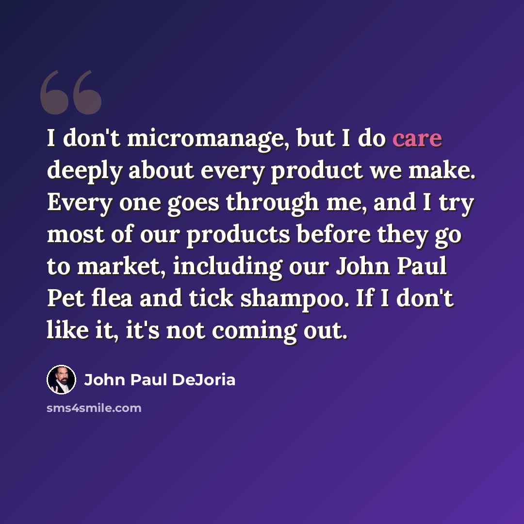 “I don't micromanage, but I do care deeply about every product we make. Every one goes through me, and I try most of our products before they go to market, including our John Paul Pet flea and tick shampoo. If I don't like it, it's not coming out.” quote by John Paul DeJoria